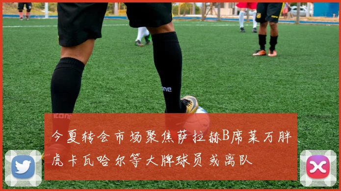 今夏转会市场聚焦萨拉赫B席莱万胖虎卡瓦哈尔等大牌球员或离队