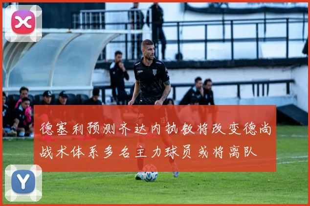 德塞利预测齐达内执教将改变德尚战术体系多名主力球员或将离队