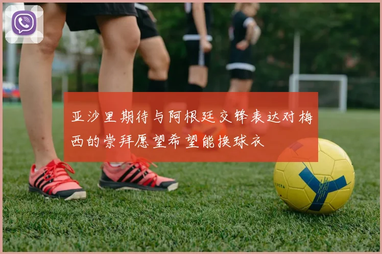 亚沙里期待与阿根廷交锋表达对梅西的崇拜愿望希望能换球衣