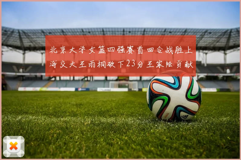 北京大学女篮四强赛首回合战胜上海交大王雨桐砍下23分王家绘贡献21分14篮板