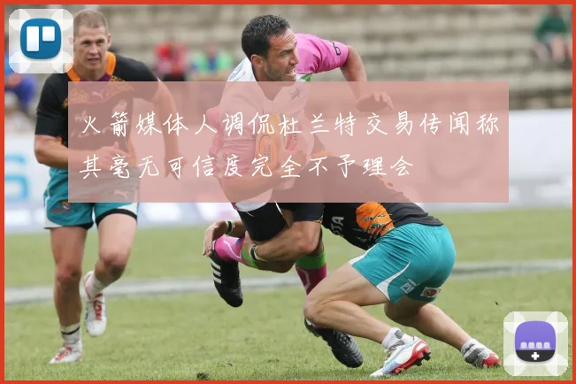 火箭媒体人调侃杜兰特交易传闻称其毫无可信度完全不予理会