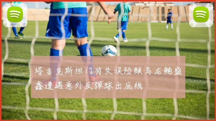 塔吉克斯坦门将失误险酿乌龙鲍盛鑫遭遇意外反弹球出底线