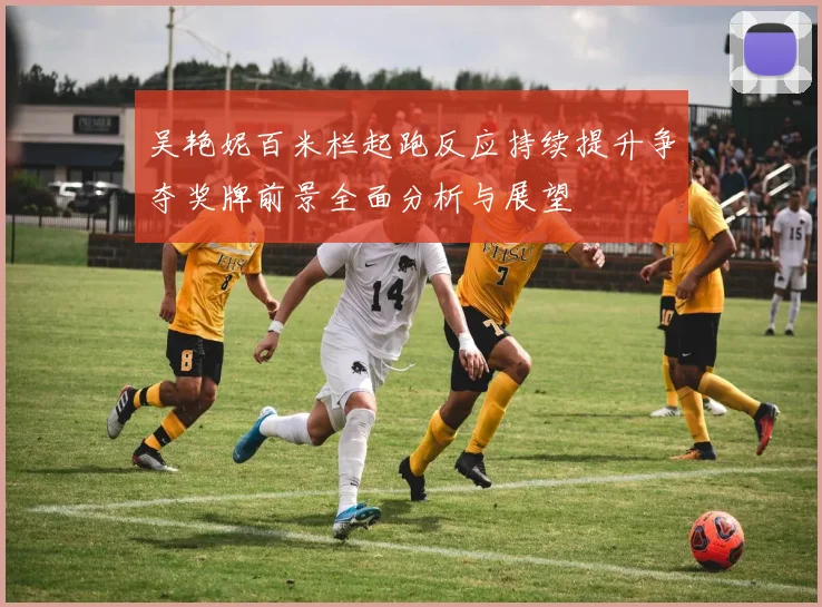 吴艳妮百米栏起跑反应持续提升争夺奖牌前景全面分析与展望