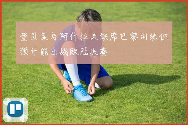 登贝莱与阿什拉夫缺席巴黎训练但预计能出战欧冠决赛
