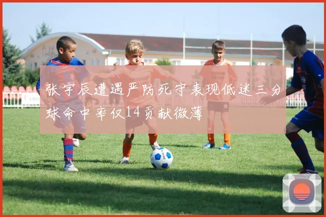 张宇辰遭遇严防死守表现低迷三分球命中率仅14贡献微薄