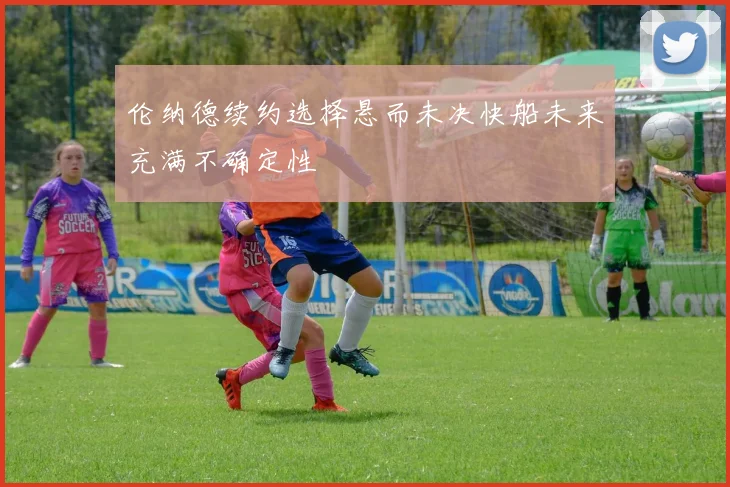 伦纳德续约选择悬而未决快船未来充满不确定性