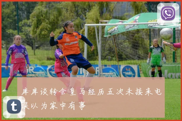 库库谈转会皇马经历五次未接来电误以为家中有事