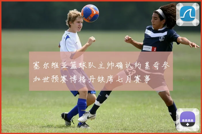 塞尔维亚篮球队主帅确认约基奇参加世预赛博格丹缺席七月赛事