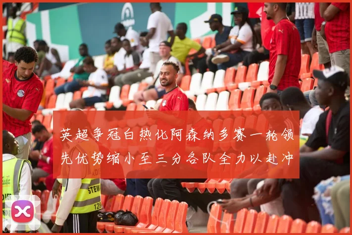 英超争冠白热化阿森纳多赛一轮领先优势缩小至三分各队全力以赴冲刺阶段