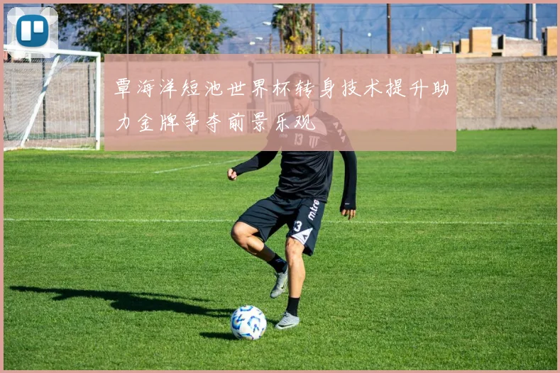 覃海洋短池世界杯转身技术提升助力金牌争夺前景乐观
