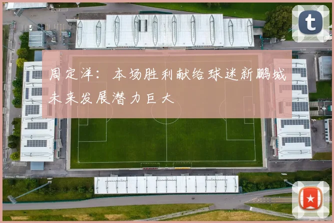 周定洋：本场胜利献给球迷新鹏城未来发展潜力巨大