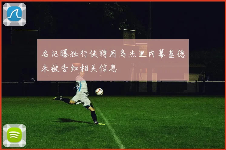 名记曝独行侠聘用乌杰里内幕基德未被告知相关信息