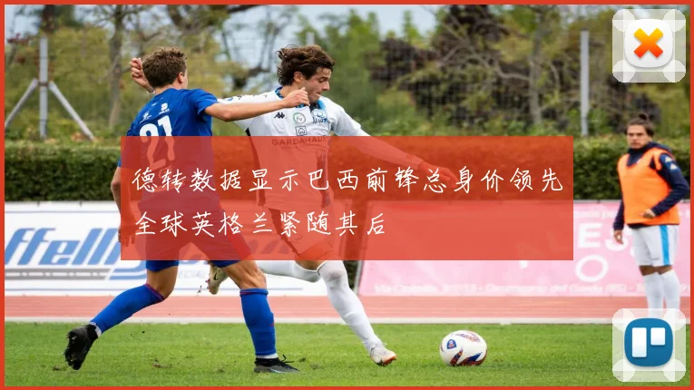 德转数据显示巴西前锋总身价领先全球英格兰紧随其后