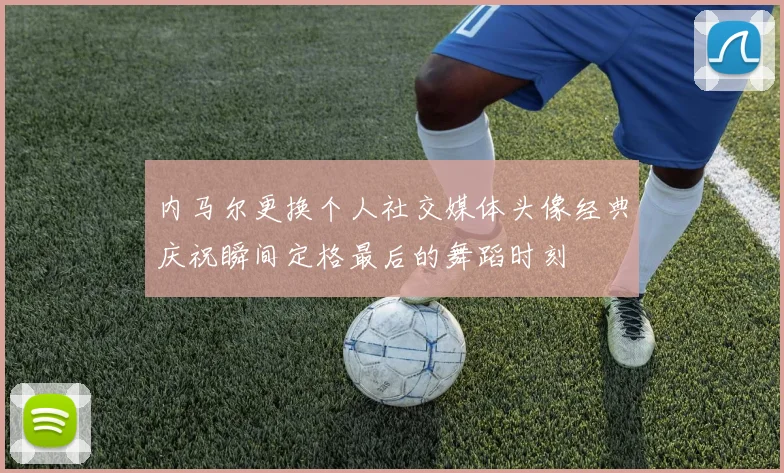 内马尔更换个人社交媒体头像经典庆祝瞬间定格最后的舞蹈时刻