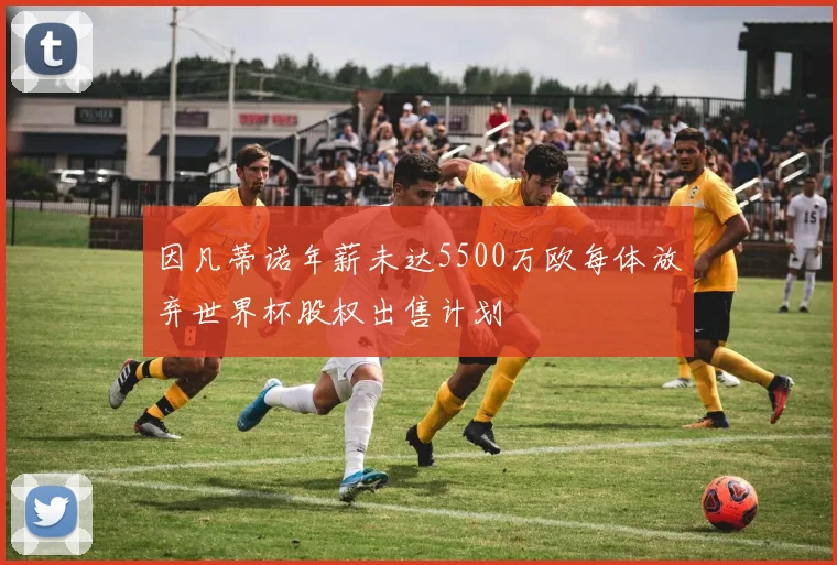 因凡蒂诺年薪未达5500万欧每体放弃世界杯股权出售计划