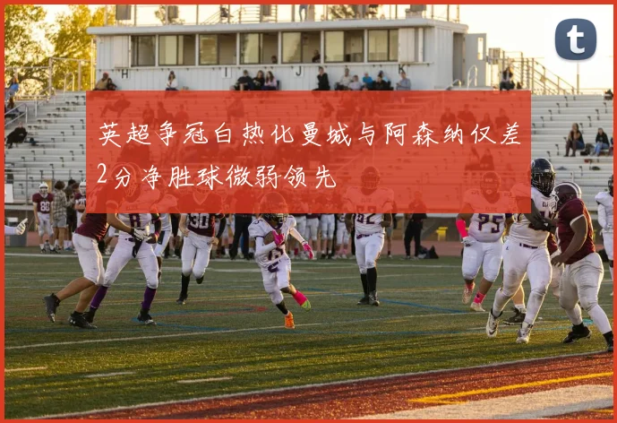 英超争冠白热化曼城与阿森纳仅差2分净胜球微弱领先