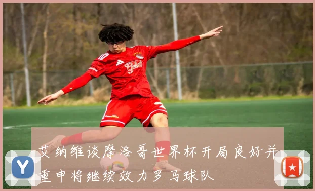 艾纳维谈摩洛哥世界杯开局良好并重申将继续效力罗马球队