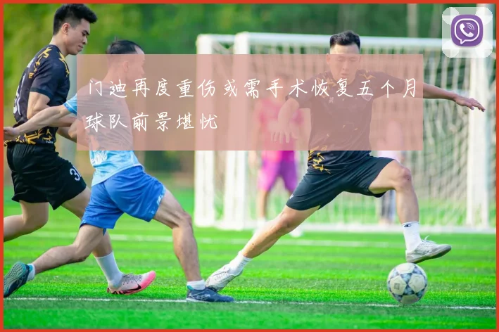 门迪再度重伤或需手术恢复五个月球队前景堪忧