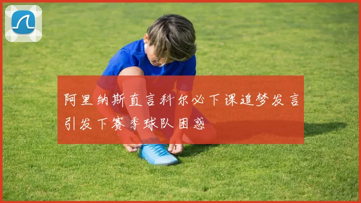 阿里纳斯直言科尔必下课追梦发言引发下赛季球队困惑