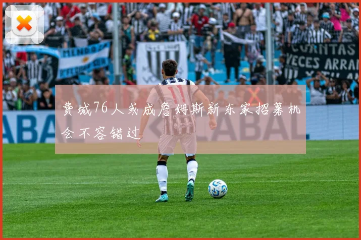 费城76人或成詹姆斯新东家招募机会不容错过