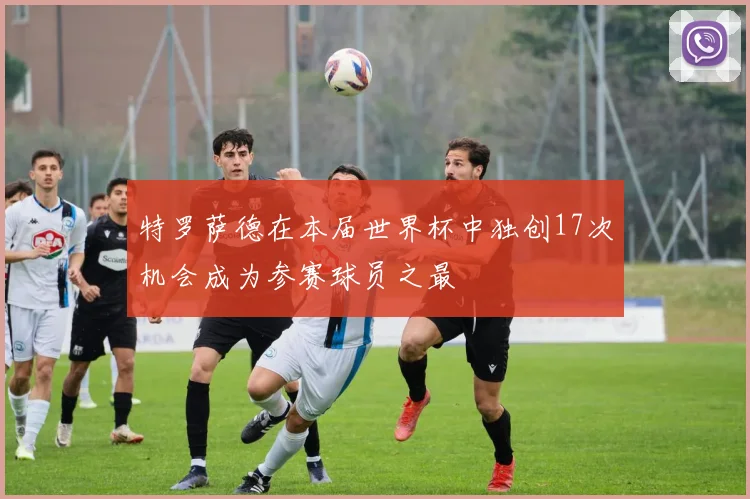 特罗萨德在本届世界杯中独创17次机会成为参赛球员之最