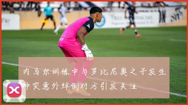 内马尔训练中与罗比尼奥之子发生冲突意外绊倒对方引发关注