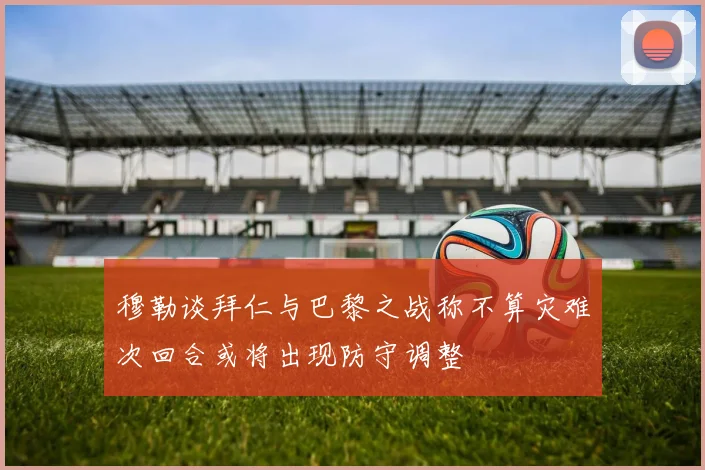 穆勒谈拜仁与巴黎之战称不算灾难次回合或将出现防守调整