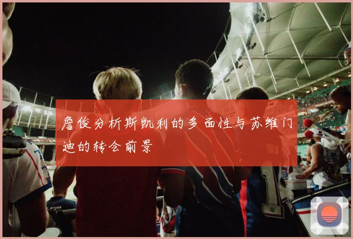 詹俊分析斯凯利的多面性与苏维门迪的转会前景