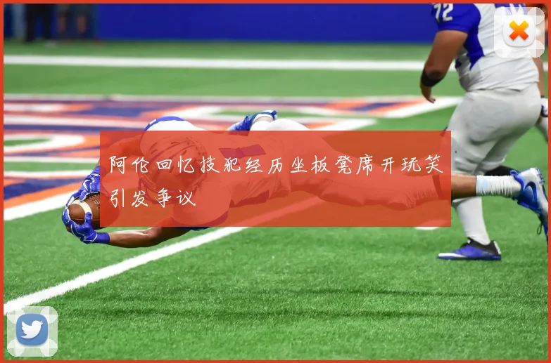 阿伦回忆技犯经历坐板凳席开玩笑引发争议
