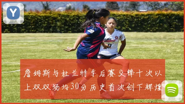 詹姆斯与杜兰特季后赛交锋十次以上双双场均30分历史首次创下辉煌纪录