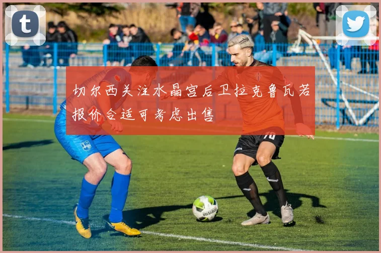 切尔西关注水晶宫后卫拉克鲁瓦若报价合适可考虑出售