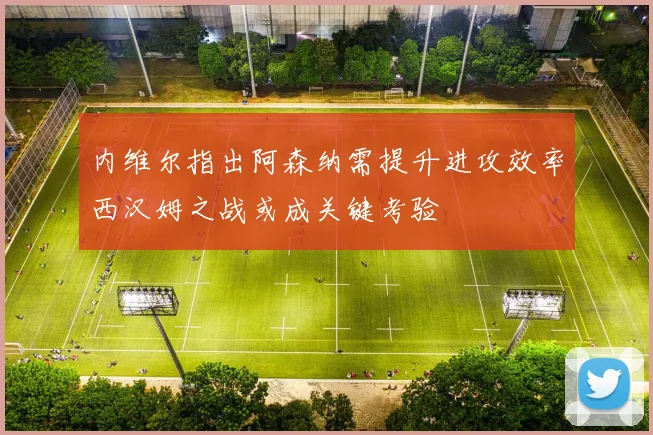 内维尔指出阿森纳需提升进攻效率西汉姆之战或成关键考验
